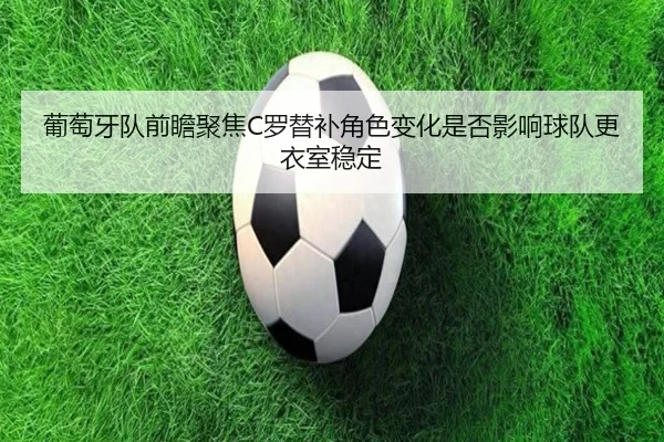 葡萄牙队前瞻聚焦C罗替补角色变化是否影响球队更衣室稳定