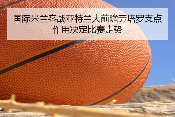 国际米兰客战亚特兰大前瞻劳塔罗支点作用决定比赛走势 - kaiyun